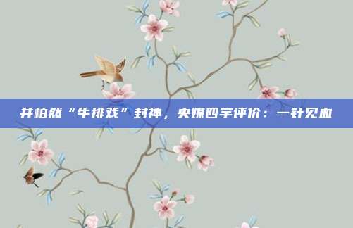 井柏然“牛排戏”封神，央媒四字评价：一针见血