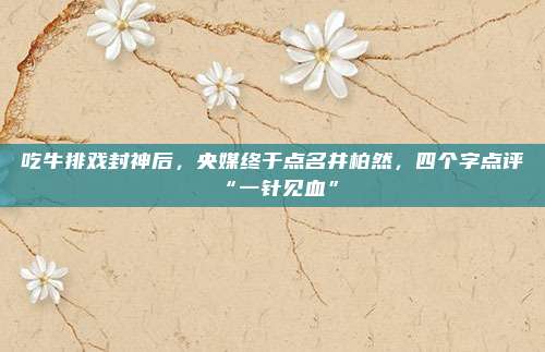 吃牛排戏封神后，央媒终于点名井柏然，四个字点评“一针见血”