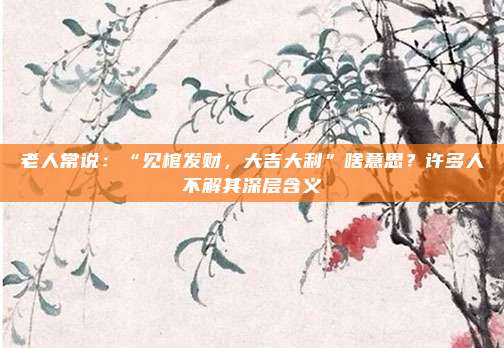 老人常说：“见棺发财，大吉大利”啥意思？许多人不解其深层含义