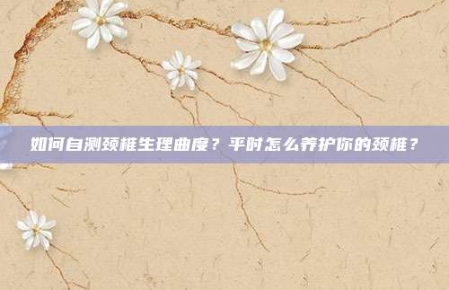 如何自测颈椎生理曲度？平时怎么养护你的颈椎？