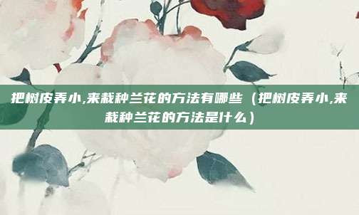 把树皮弄小,来栽种兰花的方法有哪些（把树皮弄小,来栽种兰花的方法是什么）
