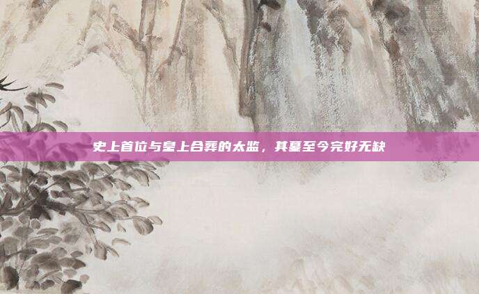 史上首位与皇上合葬的太监，其墓至今完好无缺
