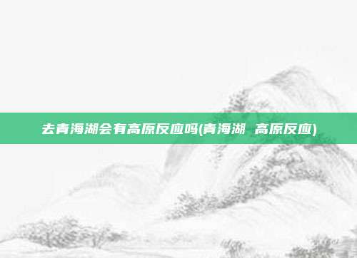 去青海湖会有高原反应吗(青海湖 高原反应)