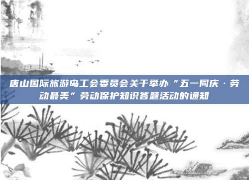 唐山国际旅游岛工会委员会关于举办“五一同庆·劳动最美”劳动保护知识答题活动的通知