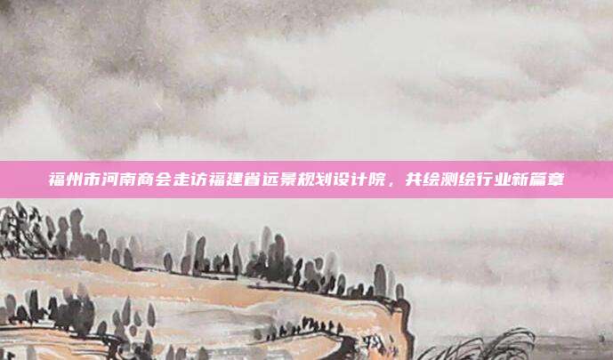福州市河南商会走访福建省远景规划设计院，共绘测绘行业新篇章