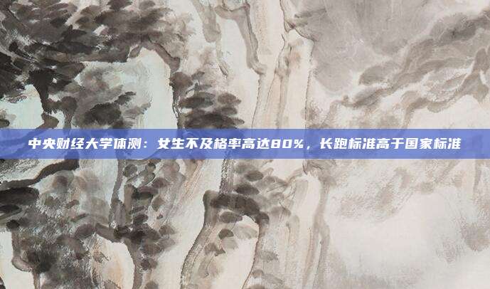 中央财经大学体测：女生不及格率高达80%，长跑标准高于国家标准