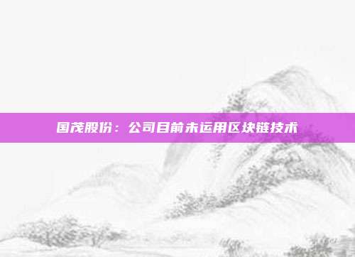 国茂股份：公司目前未运用区块链技术