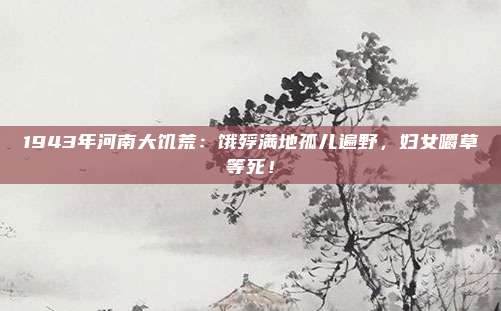 1943年河南大饥荒：饿殍满地孤儿遍野，妇女嚼草等死！
