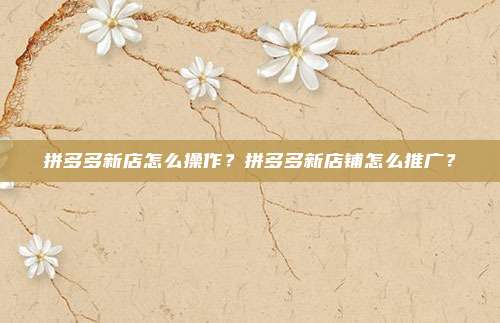 拼多多新店怎么操作？拼多多新店铺怎么推广？