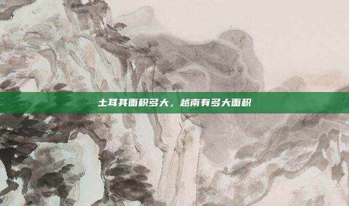 土耳其面积多大,越南有多大面积