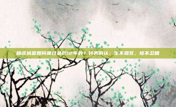 杨虎城是如何度过最后12年的？特务供认：生不如死，惨不忍睹