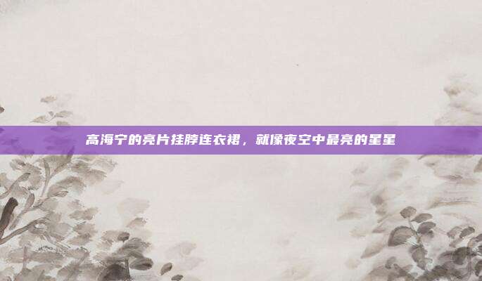 高海宁的亮片挂脖连衣裙，就像夜空中最亮的星星