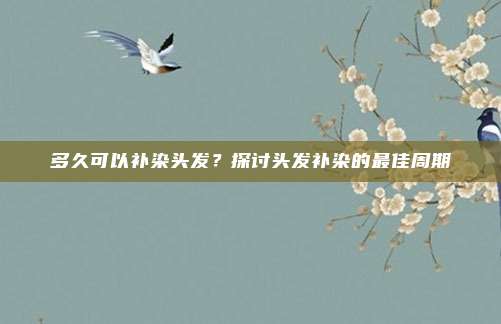 多久可以补染头发？探讨头发补染的最佳周期