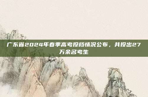 广东省2024年春季高考投档情况公布，共投出27万余名考生
