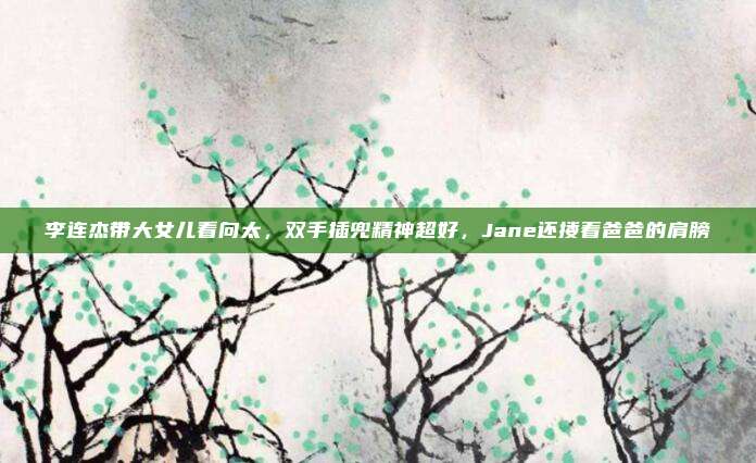 李连杰带大女儿看向太，双手插兜精神超好，Jane还搂着爸爸的肩膀