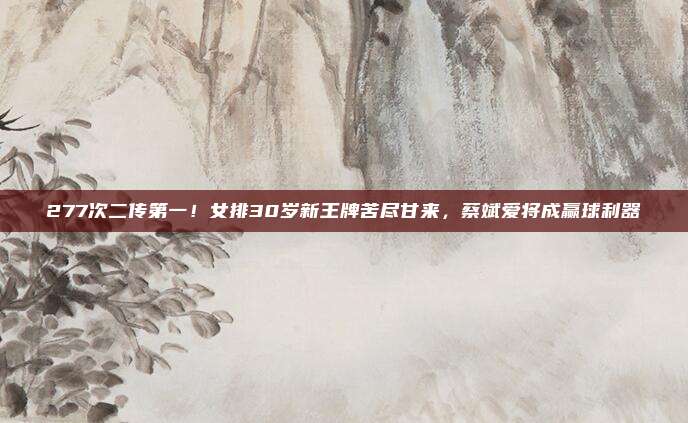 277次二传第一!女排30岁新王牌苦尽甘来,蔡斌爱将成赢球利器