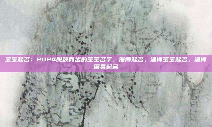 宝宝起名：2024脱颖而出的宝宝名字，淄博起名，淄博宝宝起名，淄博周易起名