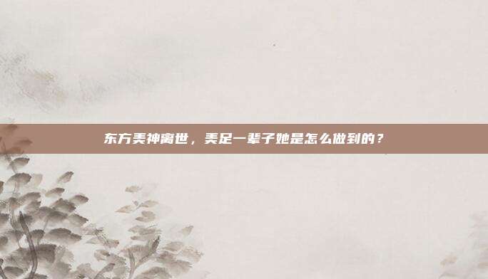 东方美神离世，美足一辈子她是怎么做到的？