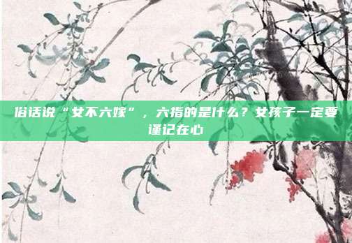 俗话说“女不六嫁”，六指的是什么？女孩子一定要谨记在心