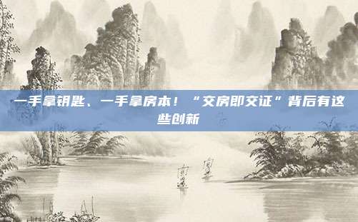 一手拿钥匙、一手拿房本！“交房即交证”背后有这些创新