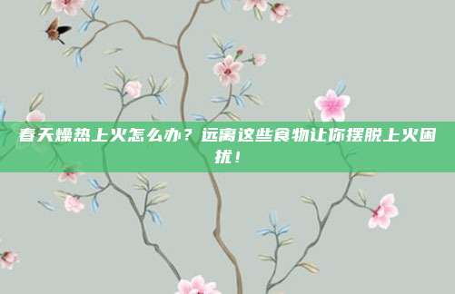 春天燥热上火怎么办？远离这些食物让你摆脱上火困扰！