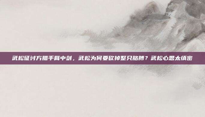 武松征讨方腊手臂中剑,武松为何要砍掉整只胳膊?武松心思太缜密
