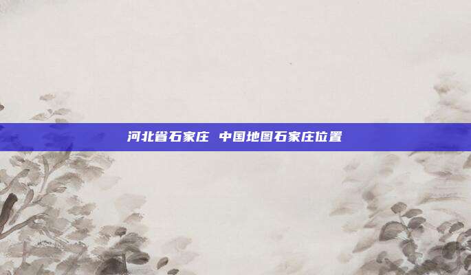 河北省石家庄 中国地图石家庄位置