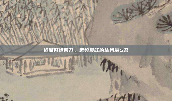 近期好运回升，运势最旺的生肖前5名