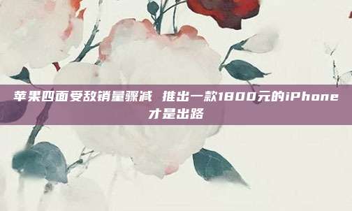 苹果四面受敌销量骤减 推出一款1800元的iPhone才是出路