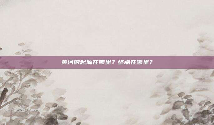 黄河的起源在哪里？终点在哪里？