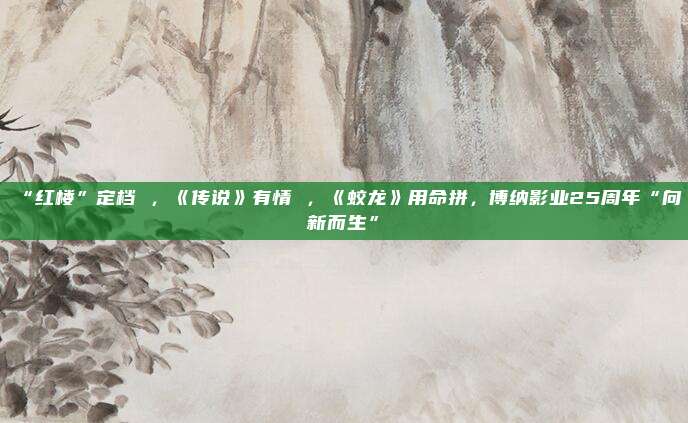 “红楼”定档 ，《传说》有情 ，《蛟龙》用命拼，博纳影业25周年“向新而生”
