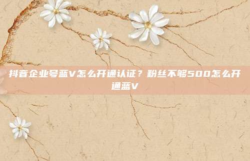 抖音企业号蓝V怎么开通认证？粉丝不够500怎么开通蓝V