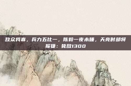 敌众我寡，兵力五比一，陈毅一夜未睡，天亮时部将报捷：毙敌1300