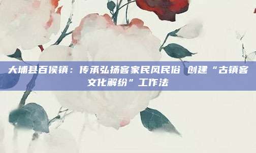 大埔县百侯镇：传承弘扬客家民风民俗 创建“古镇客文化解纷”工作法