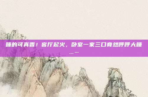 睡的可真香！客厅起火，卧室一家三口竟然呼呼大睡...…