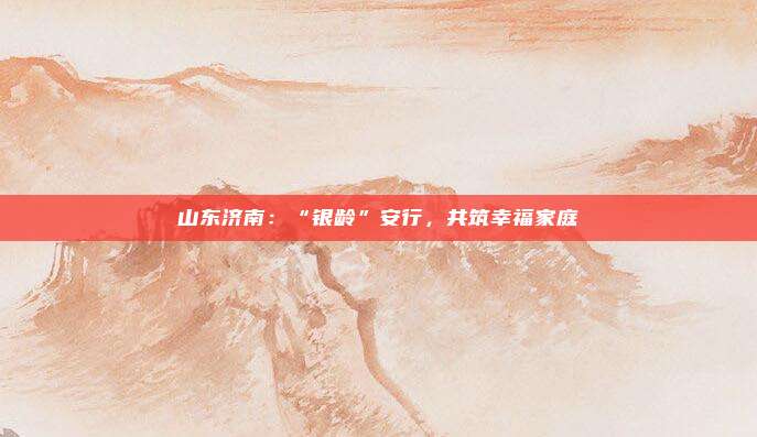 山东济南：“银龄”安行，共筑幸福家庭