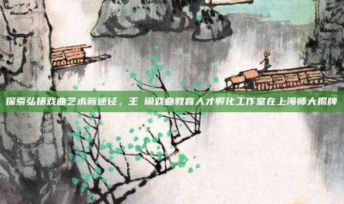 探索弘扬戏曲艺术新途径，王珮瑜戏曲教育人才孵化工作室在上海师大揭牌