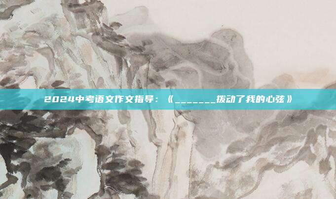 2024中考语文作文指导：《_______拨动了我的心弦》