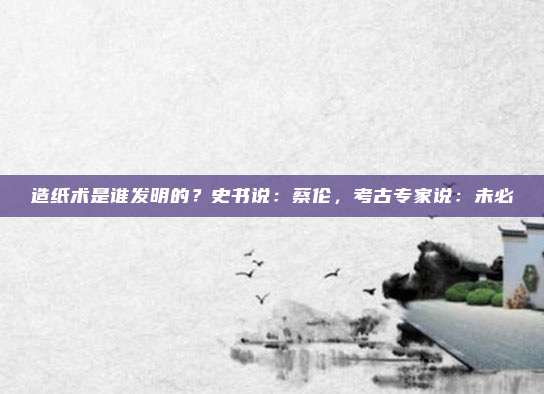 造纸术是谁发明的？史书说：蔡伦，考古专家说：未必