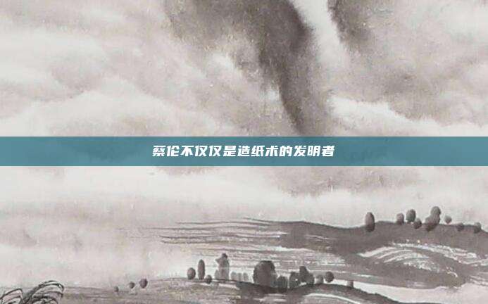 蔡伦不仅仅是造纸术的发明者