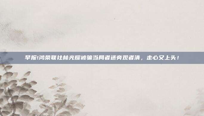 早报!鸿荣联社林光耀被骗当局者迷旁观者清，走心又上头！