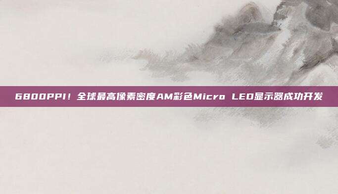 6800PPI！全球最高像素密度AM彩色Micro LED显示器成功开发