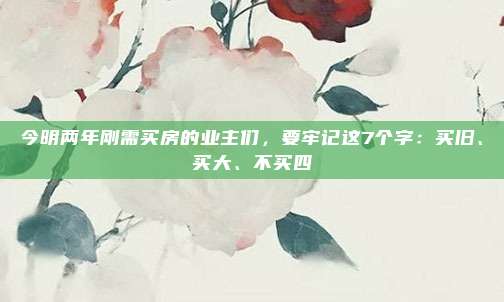 今明两年刚需买房的业主们，要牢记这7个字：买旧、买大、不买四