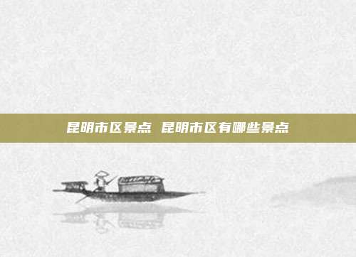 昆明市区景点 昆明市区有哪些景点