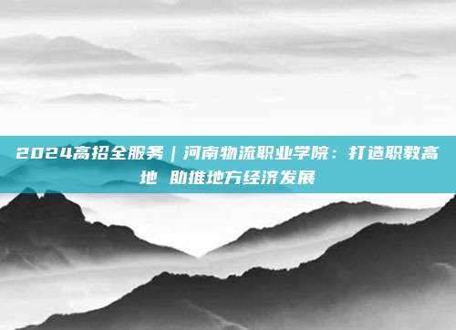 2024高招全服务｜河南物流职业学院：打造职教高地 助推地方经济发展