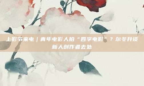 上影节来电｜青年电影人拍“四字电影”？尔冬升谈新人创作者去处