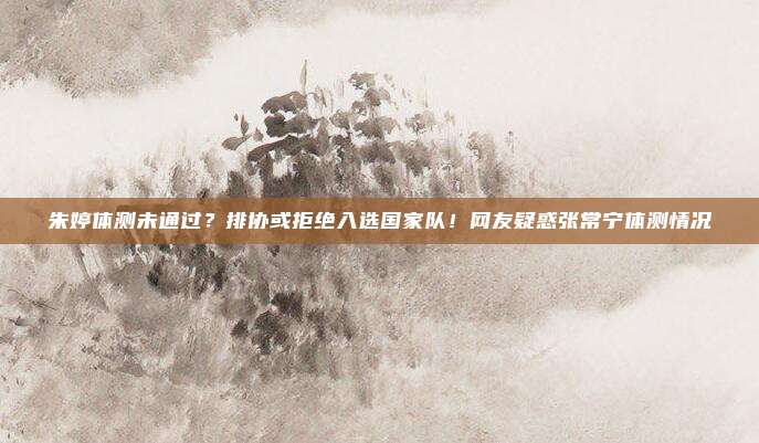 朱婷体测未通过？排协或拒绝入选国家队！网友疑惑张常宁体测情况