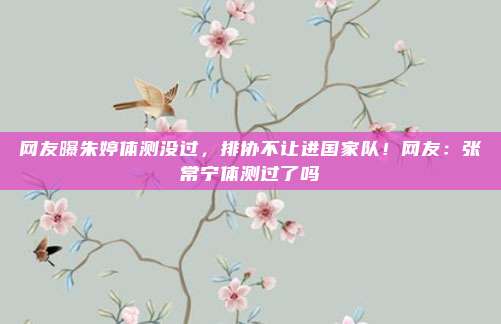 网友曝朱婷体测没过，排协不让进国家队！网友：张常宁体测过了吗