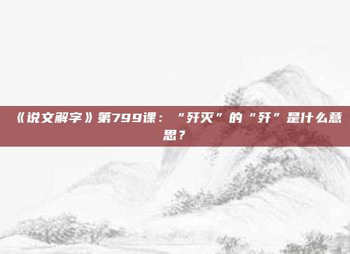 《说文解字》第799课：“歼灭”的“歼”是什么意思？