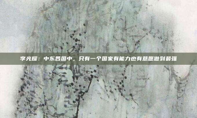 李光耀：中东各国中，只有一个国家有能力也有意愿做到最强
